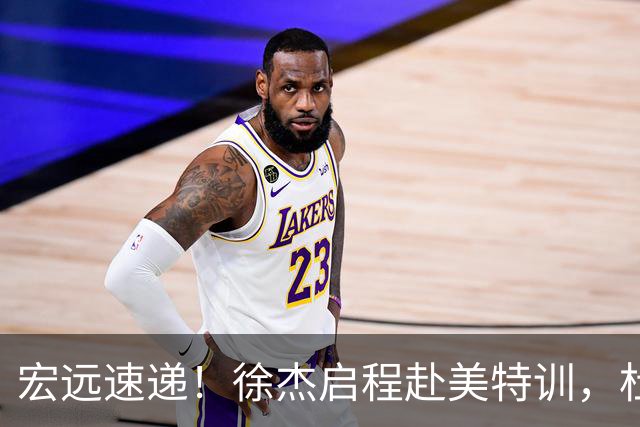 宏远速递！徐杰启程赴美特训，杜锋深夜发声，萨林杰重返韩国联赛